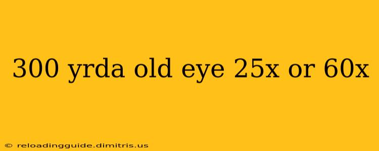 300 yrda old eye 25x or 60x